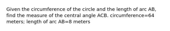 Given the circumference of the circle and the length of arc​ AB, find the measure of the central angle ACB. circumference=64 ​meters; length of arc AB=8 meters