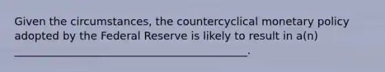 Given the​ circumstances, the countercyclical <a href='https://www.questionai.com/knowledge/kEE0G7Llsx-monetary-policy' class='anchor-knowledge'>monetary policy</a> adopted by the Federal Reserve is likely to result in​ a(n) ___________________________________________.