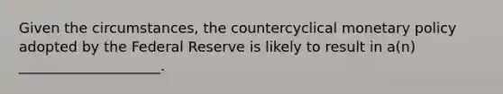 Given the​ circumstances, the countercyclical monetary policy adopted by the Federal Reserve is likely to result in​ a(n) ____________________.