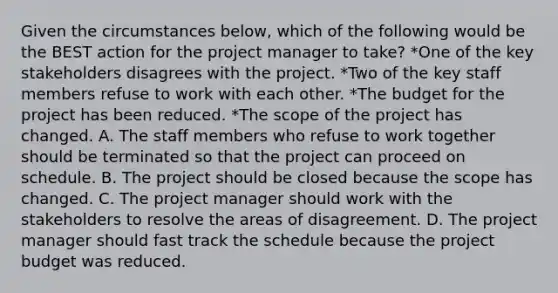 Given the circumstances below, which of the following would be the BEST action for the project manager to take? *One of the key stakeholders disagrees with the project. *Two of the key staff members refuse to work with each other. *The budget for the project has been reduced. *The scope of the project has changed. A. The staff members who refuse to work together should be terminated so that the project can proceed on schedule. B. The project should be closed because the scope has changed. C. The project manager should work with the stakeholders to resolve the areas of disagreement. D. The project manager should fast track the schedule because the project budget was reduced.