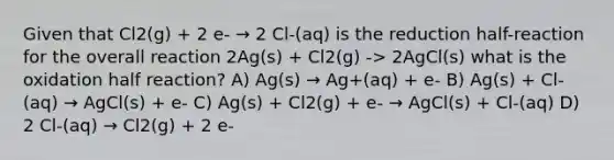 Given that Cl2(g) + 2 e- → 2 Cl-(aq) is the reduction half-reaction for the overall reaction 2Ag(s) + Cl2(g) -> 2AgCl(s) what is the oxidation half reaction? A) Ag(s) → Ag+(aq) + e- B) Ag(s) + Cl-(aq) → AgCl(s) + e- C) Ag(s) + Cl2(g) + e- → AgCl(s) + Cl-(aq) D) 2 Cl-(aq) → Cl2(g) + 2 e-