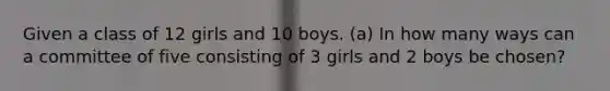 Given a class of 12 girls and 10 boys. (a) In how many ways can a committee of five consisting of 3 girls and 2 boys be chosen?