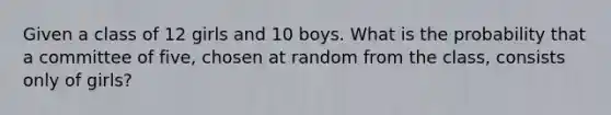 Given a class of 12 girls and 10 boys. What is the probability that a committee of five, chosen at random from the class, consists only of girls?