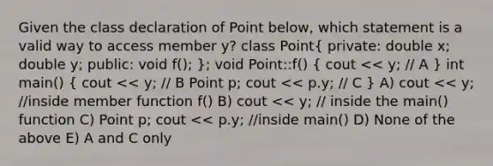 Given the class declaration of Point below, which statement is a valid way to access member y? class Point( private: double x; double y; public: void f(); ); void Point::f() ( cout << y; // A ) int main() ( cout << y; // B Point p; cout << p.y; // C ) A) cout << y; //inside member function f() B) cout << y; // inside the main() function C) Point p; cout << p.y; //inside main() D) None of the above E) A and C only