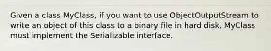 Given a class MyClass, if you want to use ObjectOutputStream to write an object of this class to a binary file in hard disk, MyClass must implement the Serializable interface.