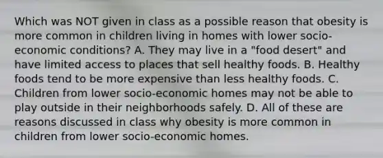 Which was NOT given in class as a possible reason that obesity is more common in children living in homes with lower socio-economic conditions? A. They may live in a "food desert" and have limited access to places that sell healthy foods. B. Healthy foods tend to be more expensive than less healthy foods. C. Children from lower socio-economic homes may not be able to play outside in their neighborhoods safely. D. All of these are reasons discussed in class why obesity is more common in children from lower socio-economic homes.