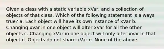 Given a class with a static variable xVar, and a collection of objects of that class. Which of the following statement is always true? a. Each object will have its own instance of xVar b. Changing xVar in one object will alter xVar for all the other objects c. Changing xVar in one object will only alter xVar in that object d. Objects do not share xVar e. None of the above