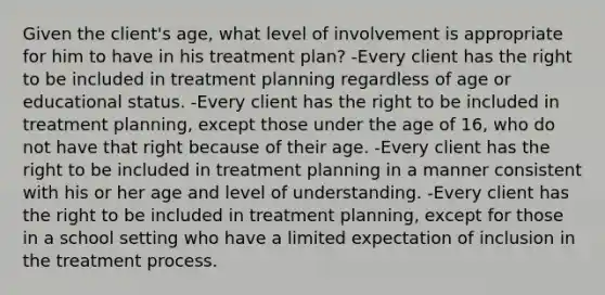 Given the client's age, what level of involvement is appropriate for him to have in his treatment plan? -Every client has the right to be included in treatment planning regardless of age or educational status. -Every client has the right to be included in treatment planning, except those under the age of 16, who do not have that right because of their age. -Every client has the right to be included in treatment planning in a manner consistent with his or her age and level of understanding. -Every client has the right to be included in treatment planning, except for those in a school setting who have a limited expectation of inclusion in the treatment process.