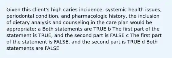 Given this client's high caries incidence, systemic health issues, periodontal condition, and pharmacologic history, the inclusion of dietary analysis and counseling in the care plan would be appropriate: a Both statements are TRUE b The first part of the statement is TRUE, and the second part is FALSE c The first part of the statement is FALSE, and the second part is TRUE d Both statements are FALSE