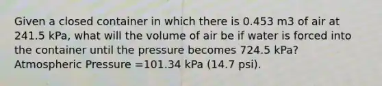 Given a closed container in which there is 0.453 m3 of air at 241.5 kPa, what will the volume of air be if water is forced into the container until the pressure becomes 724.5 kPa? Atmospheric Pressure =101.34 kPa (14.7 psi).