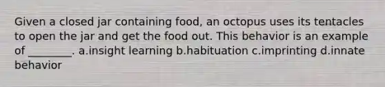 Given a closed jar containing food, an octopus uses its tentacles to open the jar and get the food out. This behavior is an example of ________. a.insight learning b.habituation c.imprinting d.innate behavior