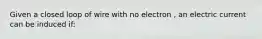 Given a closed loop of wire with no electron , an electric current can be induced if: