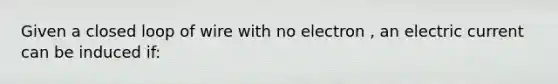 Given a closed loop of wire with no electron , an electric current can be induced if: