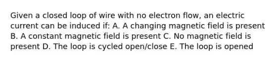 Given a closed loop of wire with no electron flow, an electric current can be induced if: A. A changing magnetic field is present B. A constant magnetic field is present C. No magnetic field is present D. The loop is cycled open/close E. The loop is opened