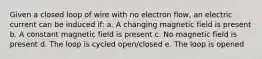 Given a closed loop of wire with no electron flow, an electric current can be induced if: a. A changing magnetic field is present b. A constant magnetic field is present c. No magnetic field is present d. The loop is cycled open/closed e. The loop is opened