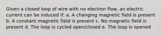 Given a closed loop of wire with no electron flow, an electric current can be induced if: a. A changing magnetic field is present b. A constant magnetic field is present c. No magnetic field is present d. The loop is cycled open/closed e. The loop is opened