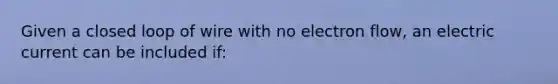 Given a closed loop of wire with no electron flow, an electric current can be included if: