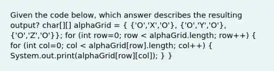 Given the code below, which answer describes the resulting output? char[][] alphaGrid = ( {'O','X','O'), ('O','Y','O'), ('O','Z','O')}; for (int row=0; row < alphaGrid.length; row++) ( for (int col=0; col < alphaGrid[row].length; col++) { System.out.print(alphaGrid[row][col]); ) }