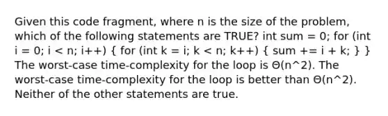 Given this code fragment, where n is the size of the problem, which of the following statements are TRUE? int sum = 0; for (int i = 0; i < n; i++) ( for (int k = i; k < n; k++) { sum += i + k; ) } The worst-case time-complexity for the loop is Θ(n^2). The worst-case time-complexity for the loop is better than Θ(n^2). Neither of the other statements are true.