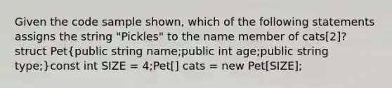 Given the code sample shown, which of the following statements assigns the string "Pickles" to the name member of cats[2]?struct Pet(public string name;public int age;public string type;)const int SIZE = 4;Pet[] cats = new Pet[SIZE];