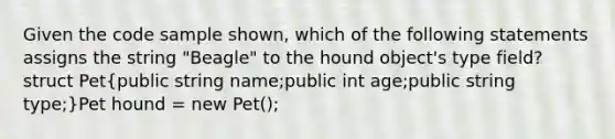 Given the code sample shown, which of the following statements assigns the string "Beagle" to the hound object's type field?struct Pet(public string name;public int age;public string type;)Pet hound = new Pet();