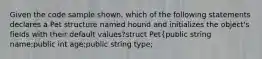 Given the code sample shown, which of the following statements declares a Pet structure named hound and initializes the object's fields with their default values?struct Pet{public string name;public int age;public string type;