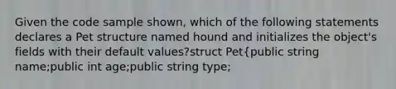 Given the code sample shown, which of the following statements declares a Pet structure named hound and initializes the object's fields with their default values?struct Pet{public string name;public int age;public string type;