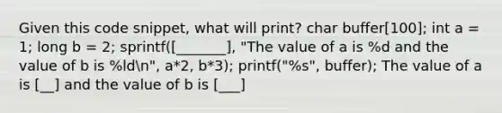 Given this code snippet, what will print? char buffer[100]; int a = 1; long b = 2; sprintf([_______], "The value of a is %d and the value of b is %ldn", a*2, b*3); printf("%s", buffer); The value of a is [__] and the value of b is [___]