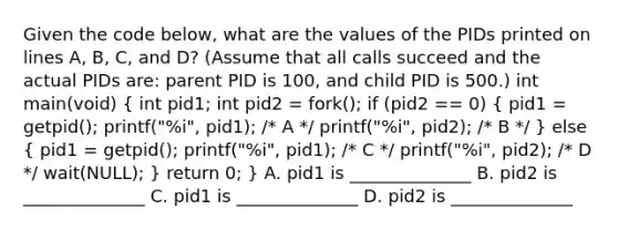 Given the code below, what are the values of the PIDs printed on lines A, B, C, and D? (Assume that all calls succeed and the actual PIDs are: parent PID is 100, and child PID is 500.) int main(void) ( int pid1; int pid2 = fork(); if (pid2 == 0) { pid1 = getpid(); printf("%i", pid1); /* A */ printf("%i", pid2); /* B */ ) else ( pid1 = getpid(); printf("%i", pid1); /* C */ printf("%i", pid2); /* D */ wait(NULL); ) return 0; } A. pid1 is ______________ B. pid2 is ______________ C. pid1 is ______________ D. pid2 is ______________