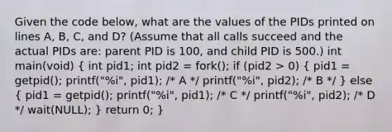 Given the code below, what are the values of the PIDs printed on lines A, B, C, and D? (Assume that all calls succeed and the actual PIDs are: parent PID is 100, and child PID is 500.) int main(void) ( int pid1; int pid2 = fork(); if (pid2 > 0) { pid1 = getpid(); printf("%i", pid1); /* A */ printf("%i", pid2); /* B */ ) else ( pid1 = getpid(); printf("%i", pid1); /* C */ printf("%i", pid2); /* D */ wait(NULL); ) return 0; }