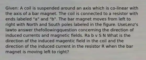 Given: A coil is suspended around an axis which is co-linear with the axis of a bar magnet. The coil is connected to a resistor with ends labeled "a" and "b". The bar magnet moves from left to right with North and South poles labeled in the ﬁgure. UseLenz's lawto answer thefollowingquestion concerning the direction of induced currents and magnetic ﬁelds. Ra b v S N What is the direction of the induced magentic ﬁeld in the coil and the direction of the induced current in the resistor R when the bar magnet is moving left to right?