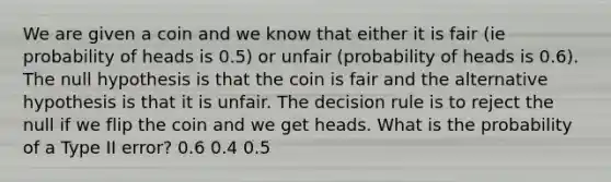 We are given a coin and we know that either it is fair (ie probability of heads is 0.5) or unfair (probability of heads is 0.6). The null hypothesis is that the coin is fair and the alternative hypothesis is that it is unfair. The decision rule is to reject the null if we flip the coin and we get heads. What is the probability of a Type II error? 0.6 0.4 0.5