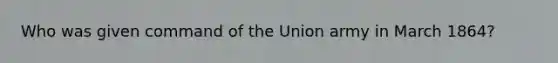 Who was given command of the Union army in March 1864?