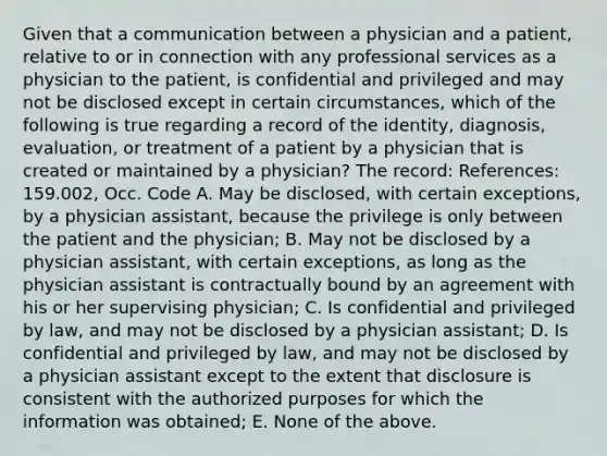 Given that a communication between a physician and a patient, relative to or in connection with any professional services as a physician to the patient, is confidential and privileged and may not be disclosed except in certain circumstances, which of the following is true regarding a record of the identity, diagnosis, evaluation, or treatment of a patient by a physician that is created or maintained by a physician? The record: References: 159.002, Occ. Code A. May be disclosed, with certain exceptions, by a physician assistant, because the privilege is only between the patient and the physician; B. May not be disclosed by a physician assistant, with certain exceptions, as long as the physician assistant is contractually bound by an agreement with his or her supervising physician; C. Is confidential and privileged by law, and may not be disclosed by a physician assistant; D. Is confidential and privileged by law, and may not be disclosed by a physician assistant except to the extent that disclosure is consistent with the authorized purposes for which the information was obtained; E. None of the above.