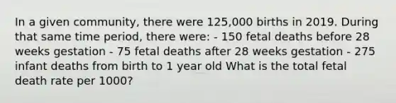 In a given community, there were 125,000 births in 2019. During that same time period, there were: - 150 fetal deaths before 28 weeks gestation - 75 fetal deaths after 28 weeks gestation - 275 infant deaths from birth to 1 year old What is the total fetal death rate per 1000?