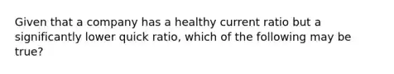 Given that a company has a healthy current ratio but a significantly lower quick ratio, which of the following may be true?