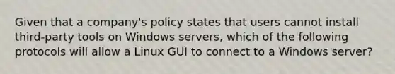 Given that a company's policy states that users cannot install third-party tools on Windows servers, which of the following protocols will allow a Linux GUI to connect to a Windows server?