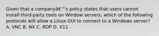 Given that a companyâ€™s policy states that users cannot install third-party tools on Window servers, which of the following protocols will allow a Linux GUI to connect to a Windows server? A. VNC B. NX C. RDP D. X11