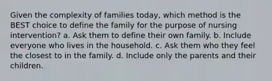 Given the complexity of families today, which method is the BEST choice to define the family for the purpose of nursing intervention? a. Ask them to define their own family. b. Include everyone who lives in the household. c. Ask them who they feel the closest to in the family. d. Include only the parents and their children.