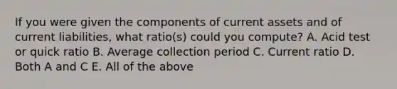 If you were given the components of current assets and of current​ liabilities, what​ ratio(s) could you​ compute? A. Acid test or quick ratio B. Average collection period C. Current ratio D. Both A and C E. All of the above