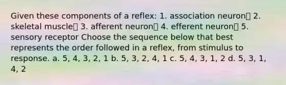 Given these components of a reflex: 1. association neuron 2. skeletal muscle 3. afferent neuron 4. efferent neuron 5. sensory receptor Choose the sequence below that best represents the order followed in a reflex, from stimulus to response. a. 5, 4, 3, 2, 1 b. 5, 3, 2, 4, 1 c. 5, 4, 3, 1, 2 d. 5, 3, 1, 4, 2