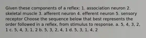 Given these components of a reflex: 1. association neuron 2. skeletal muscle 3. afferent neuron 4. efferent neuron 5. sensory receptor Choose the sequence below that best represents the order followed in a reflex, from stimulus to response. a. 5, 4, 3, 2, 1 c. 5, 4, 3, 1, 2 b. 5, 3, 2, 4, 1 d. 5, 3, 1, 4, 2