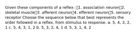 Given these components of a reflex: 1. association neuron2. skeletal muscle3. afferent neuron4. efferent neuron5. sensory receptor Choose the sequence below that best represents the order followed in a reflex, from stimulus to response. a. 5, 4, 3, 2, 1 c. 5, 4, 3, 1, 2 b. 5, 3, 2, 4, 1 d. 5, 3, 1, 4, 2