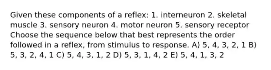 Given these components of a reflex: 1. interneuron 2. skeletal muscle 3. sensory neuron 4. motor neuron 5. sensory receptor Choose the sequence below that best represents the order followed in a reflex, from stimulus to response. A) 5, 4, 3, 2, 1 B) 5, 3, 2, 4, 1 C) 5, 4, 3, 1, 2 D) 5, 3, 1, 4, 2 E) 5, 4, 1, 3, 2