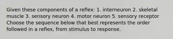 Given these components of a reflex: 1. interneuron 2. skeletal muscle 3. sensory neuron 4. motor neuron 5. sensory receptor Choose the sequence below that best represents the order followed in a reflex, from stimulus to response.