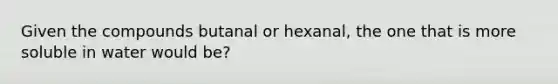 Given the compounds butanal or hexanal, the one that is more soluble in water would be?