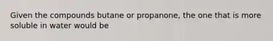 Given the compounds butane or propanone, the one that is more soluble in water would be