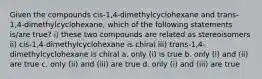 Given the compounds cis-1,4-dimethylcyclohexane and trans-1,4-dimethylcyclohexane, which of the following statements is/are true? i) these two compounds are related as stereoisomers ii) cis-1,4-dimethylcyclohexane is chiral iii) trans-1,4-dimethylcyclohexane is chiral a. only (i) is true b. only (i) and (ii) are true c. only (ii) and (iii) are true d. only (i) and (iii) are true