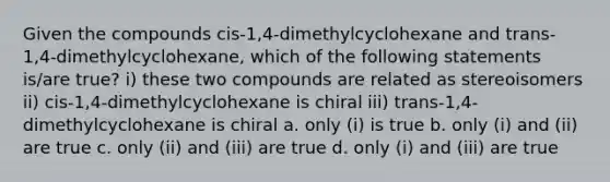 Given the compounds cis-1,4-dimethylcyclohexane and trans-1,4-dimethylcyclohexane, which of the following statements is/are true? i) these two compounds are related as stereoisomers ii) cis-1,4-dimethylcyclohexane is chiral iii) trans-1,4-dimethylcyclohexane is chiral a. only (i) is true b. only (i) and (ii) are true c. only (ii) and (iii) are true d. only (i) and (iii) are true