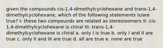 given the compounds cis-1,4-dimethylcyclohexane and trans-1,4-dimethylcyclohexane, which of the following statements is/are true? I- these two compounds are related as stereoisomers II- cis-1,4-dimethylcyclohexane is chiral III- trans-1,4-dimethylcyclohexane is chiral a. only I is true b. only I and II are true c. only II and III are true d. all are true e. none are true